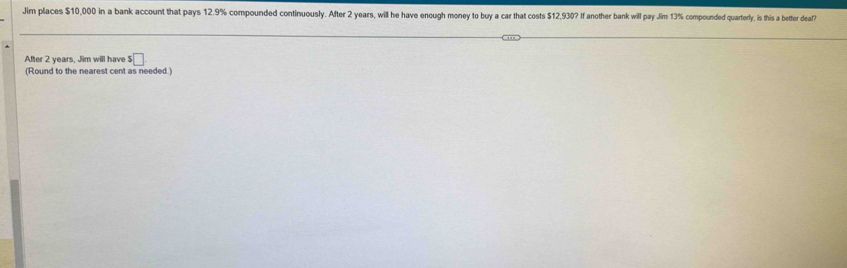 Jim places $10,000 in a bank account that pays 12.9% compounded continuously. After 2 years, will he have enough money to buy a car that costs $12,930? If another bank will pay Jim 13% compounded quarterly, is this a better deal? 
After 2 years, Jim will have $□
(Round to the nearest cent as needed.)