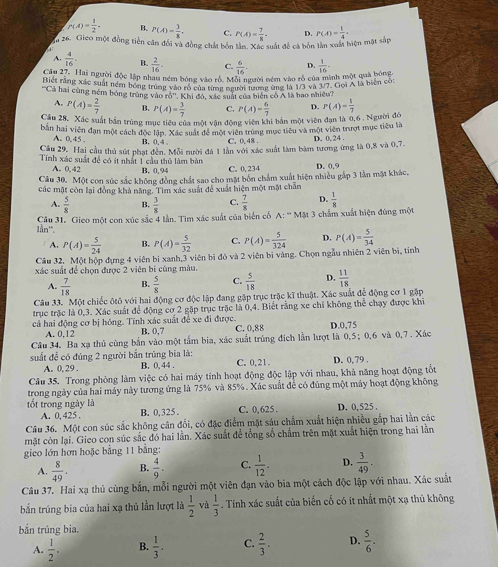 P(A)= 1/2 . B. P(A)= 3/8 · C. P(A)= 7/8 · D. P(A)= 1/4 .
ăầu 26. Gieo một đồng tiền cân đối và đồng chất bốn lần. Xác suất để cả bốn lần xuất hiện mặt sắp
:
A.  4/16 .
B.  2/16 .  1/16 ·
C.  6/16 .
D.
Câu 27. Hai người độc lập nhau ném bóng vào rỗ. Mỗi người ném vào rỗ của mình một quả bóng
Biết rằng xác suất ném bóng trúng vào rổ của từng người tương ứng là 1/3 và 3/7. Gọi A là biến cố:
*Cả hai cùng ném bóng trúng vào rồ''. Khi đó, xác suất của biên cố Ả là bao nhiêu?
A. P(A)= 2/7  B. P(A)= 3/7  C. P(A)= 6/7  D. P(A)= 1/7 
Câu 28. Xác suất bắn trúng mục tiêu của một vận động viên khi bắn một viên đạn là 0,6 . Người đó
bắn hai viên đạn một cách độc lập. Xác suất để một viên trúng mục tiêu và một viên trượt mục tiêu là
A. 0, 45 . B. 0, 4 . C. 0, 48 . D. 0,24 .
Câu 29. Hai cầu thủ sút phạt đền. Mỗi nười đá 1 lần với xác suất làm bàm tương ứng là 0,8 và 0,7.
Tính xác suất đề có ít nhất 1 cầu thủ làm bàn
A. 0, 42 B. 0, 94 C. 0,234 D. 0,9
Câu 30. Một con súc sắc không đồng chất sao cho mặt bốn chấm xuất hiện nhiều gấp 3 lần mặt khác,
các mặt còn lại đồng khả năng. Tìm xác suất để xuất hiện một mặt chẵn
C.
A.  5/8   3/8   7/8 
B.
D.  1/8 
Câu 31. Gieo một con xúc sắc 4 lần. Tìm xác suất của biến cố A: “ Mặt 3 chấm xuất hiện đúng một
lần".
A. P(A)= 5/24  B. P(A)= 5/32  C. P(A)= 5/324  D. P(A)= 5/34 
Câu 32. Một hộp đựng 4 viên bi xanh,3 viên bi đỏ và 2 viên bi vàng. Chọn ngẫu nhiên 2 viên bi, tính
xác suất đề chọn được 2 viên bi cùng màu.
B.
A.  7/18   5/8 
D.
C.  5/18   11/18 
Câu 33. Một chiếc ôtô với hai động cơ độc lập đang gặp trục trặc kĩ thuật. Xác suất để động cơ 1 gặp
trục trặc là 0,3. Xác suất để động cơ 2 gặp trục trặc là 0,4. Biết rằng xe chỉ không thể chạy được khi
cả hai động cơ bị hỏng. Tính xác suất để xe đi được.
A. 0,12 B. 0,7 C. 0,88 D.0,75
Câu 34. Ba xạ thủ cùng bắn vào một tấm bia, xác suất trúng đích lần lượt là 0,5;0,6 và 0,7. Xác
suất để có đúng 2 người bắn trúng bia là:
A. 0, 29 . B. 0, 44 . C. 0,21 . D. 0, 79 .
Câu 35. Trong phòng làm việc có hai máy tính hoạt động độc lập với nhau, khả năng hoạt động tốt
trong ngày của hai máy này tương ứng là 75% và 85%. Xác suất để có đúng một máy hoạt động không
tốt trong ngày là
A. 0, 425 . B. 0,325 . C. 0, 625 . D. 0, 525 .
Câu 36. Một con súc sắc không cân đối, có đặc điểm mặt sáu chấm xuất hiện nhiều gấp hai lần các
mặt còn lại. Gieo con súc sắc đó hai lần. Xác suất để tổng số chấm trên mặt xuất hiện trong hai lần
gieo lớn hơn hoặc bằng 11 bằng:
A.  8/49 .  4/9 .  1/12 .  3/49 .
B.
C.
D.
Câu 37. Hai xạ thủ cùng bắn, mỗi người một viên đạn vào bia một cách độc lập với nhau. Xác suất
bắn trúng bia của hai xạ thủ lần lượt là  1/2  và  1/3 . Tính xác suất của biến cố có ít nhất một xạ thủ không
bắn trúng bia.
D.
A.  1/2 .  1/3 .  2/3 .  5/6 .
B.
C.