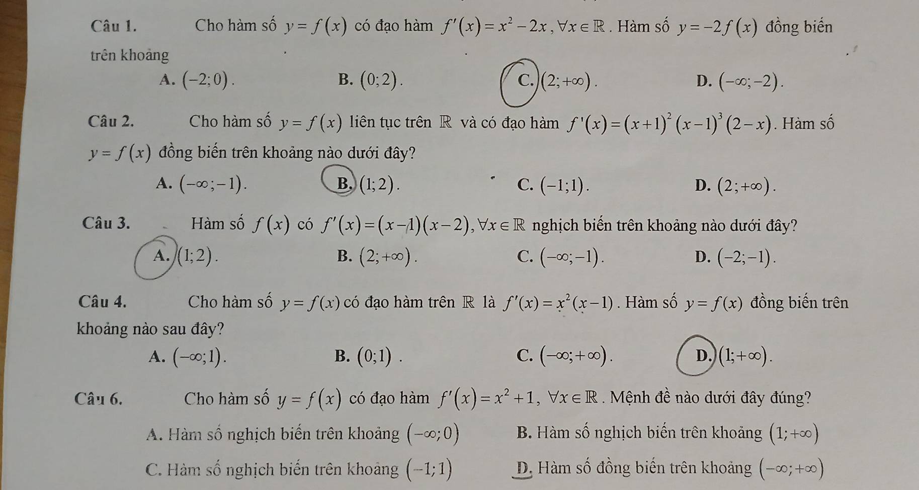 Cho hàm số y=f(x) có đạo hàm f'(x)=x^2-2x,forall x∈ R. Hàm số y=-2f(x) đồng biến
trên khoảng
A. (-2;0). B. (0;2). C. (2;+∈fty ). D. (-∈fty ;-2).
Câu 2. Cho hàm số y=f(x) liên tục trên R và có đạo hàm f'(x)=(x+1)^2(x-1)^3(2-x). Hàm swidehat O
y=f(x) đồng biến trên khoảng nào dưới đây?
A. (-∈fty ;-1). B. (1;2). C. (-1;1). D. (2;+∈fty ).
Câu 3. Hàm số f(x) có f'(x)=(x-1)(x-2),forall x∈ R nghịch biến trên khoảng nào dưới đây?
A. (1;2). B. (2;+∈fty ). C. (-∈fty ;-1). D. (-2;-1).
Câu 4. Cho hàm số y=f(x) có đạo hàm trên R là f'(x)=x^2(x-1). Hàm số y=f(x) đồng biến trên
khoảng nào sau đây?
A. (-∈fty ;1). B. (0;1). C. (-∈fty ;+∈fty ). D. (1;+∈fty ).
Câu 6. Cho hàm số y=f(x) có đạo hàm f'(x)=x^2+1,forall x∈ R Mệnh đề nào dưới đây đúng?
A. Hàm số nghịch biến trên khoảng (-∈fty ;0) B. Hàm số nghịch biến trên khoảng (1;+∈fty )
C. Hàm số nghịch biến trên khoảng (-1;1) D. Hàm số đồng biến trên khoảng (-∈fty ;+∈fty )