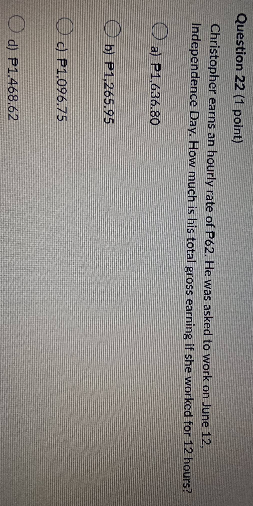 Christopher earns an hourly rate of P62. He was asked to work on June 12,
Independence Day. How much is his total gross earning if she worked for 12 hours?
a) P1,636.80
b) P1,265.95
c) P1,096.75
d) P1,468.62