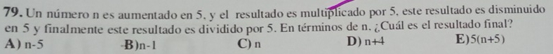 Un número n es aumentado en 5, y el resultado es multiplicado por 5, este resultado es disminuido
en 5 y finalmente este resultado es dividido por 5. En términos de n. ¿Cuál es el resultado final?
A) n-5 B) n-1 C) n D) n+4 E) 5(n+5)