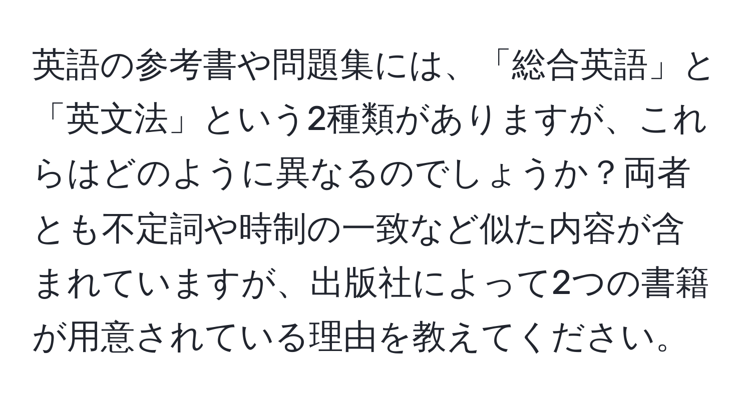 英語の参考書や問題集には、「総合英語」と「英文法」という2種類がありますが、これらはどのように異なるのでしょうか？両者とも不定詞や時制の一致など似た内容が含まれていますが、出版社によって2つの書籍が用意されている理由を教えてください。