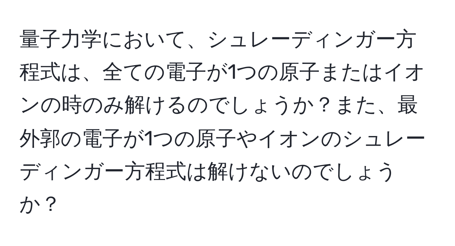 量子力学において、シュレーディンガー方程式は、全ての電子が1つの原子またはイオンの時のみ解けるのでしょうか？また、最外郭の電子が1つの原子やイオンのシュレーディンガー方程式は解けないのでしょうか？