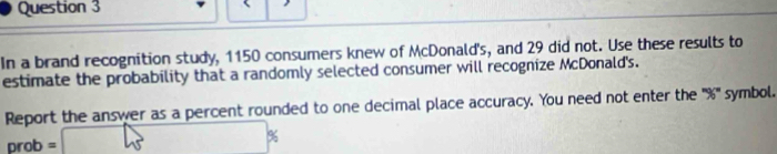 In a brand recognition study, 1150 consumers knew of McDonald's, and 29 did not. Use these results to 
estimate the probability that a randomly selected consumer will recognize McDonald's. 
Report the answer as a percent rounded to one decimal place accuracy. You need not enter the ''' % ''' symbol.
prob = □ p