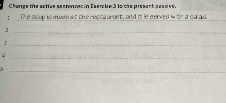 Change the active sentences in Exercise 3 to the present passive. 
_ 
1 The soup is made at the restaurant, and it is served with a salad. 
_2 
_3 
_4 
_5