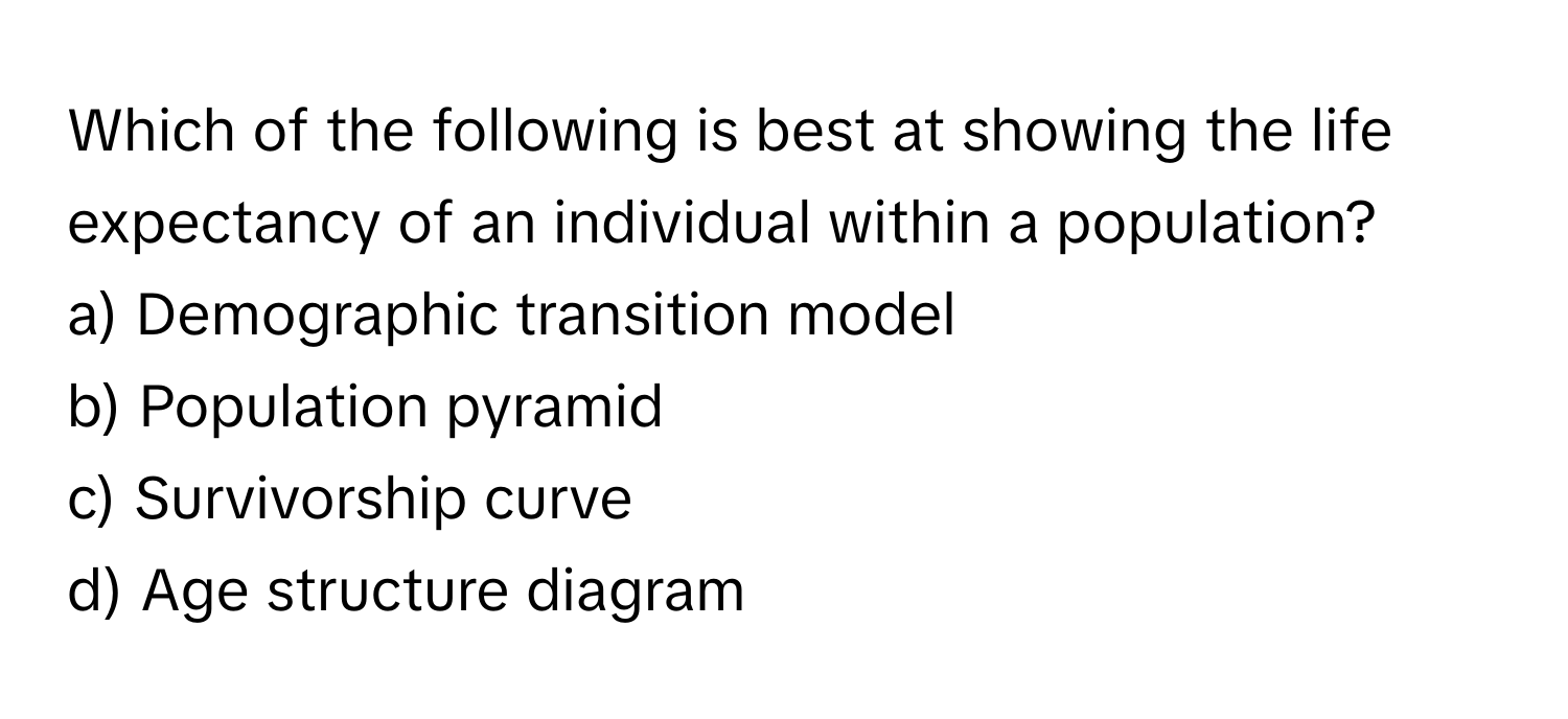 Which of the following is best at showing the life expectancy of an individual within a population?

a) Demographic transition model 
b) Population pyramid 
c) Survivorship curve 
d) Age structure diagram