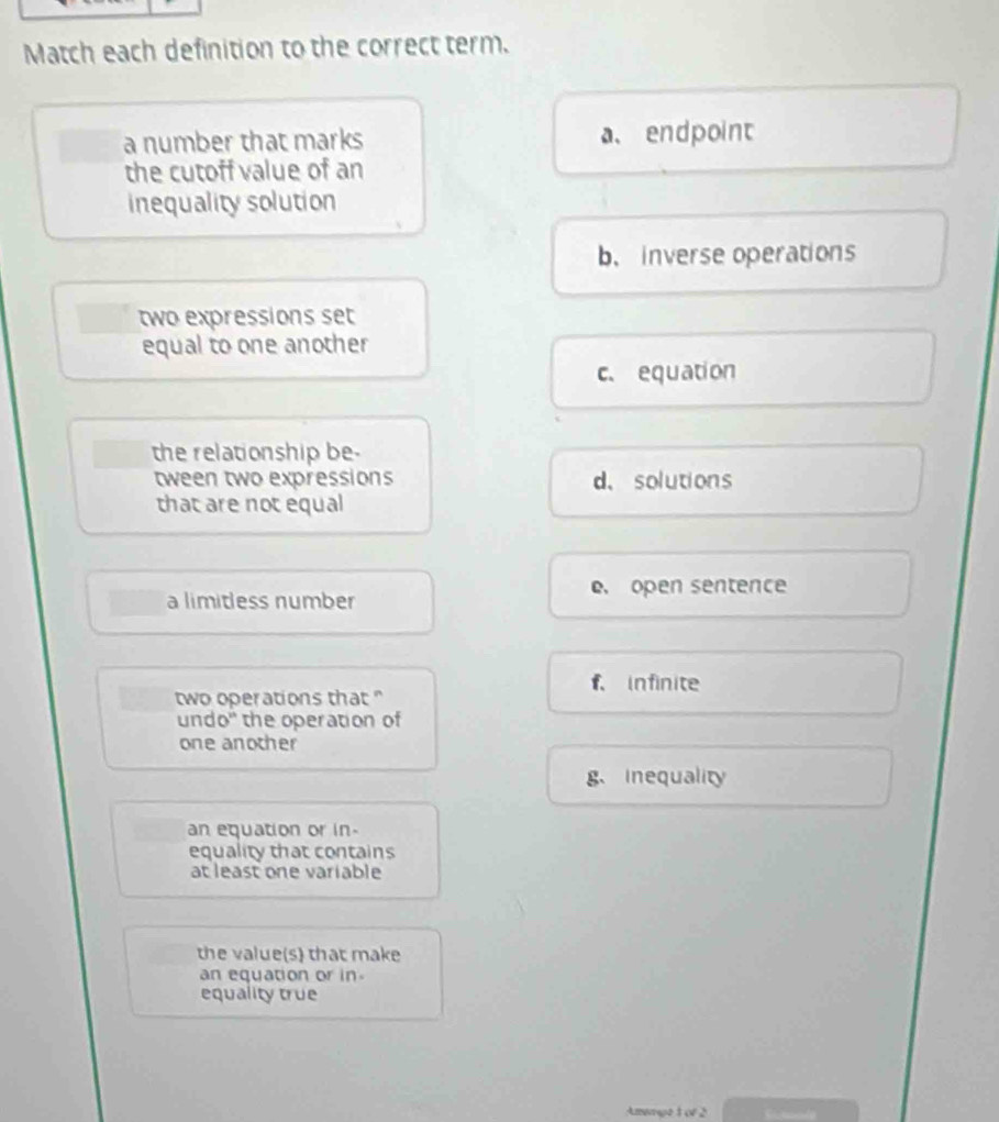 Match each definition to the correct term.
a number that marks a、 endpoint
the cutoff value of an
inequality solution
b.inverse operations
two expressions set
equal to one another
c. equation
the relationship be-
tween two expressions d、 solutions
that are not equal
e. open sentence
a limitless number
f. infinite
two operations that "
undo" the operation of
one another
g、 inequality
an equation or in.
equality that contains
at least one variable
the value(s) that make
an equation or in.
equality true
Amwaye1 or 2