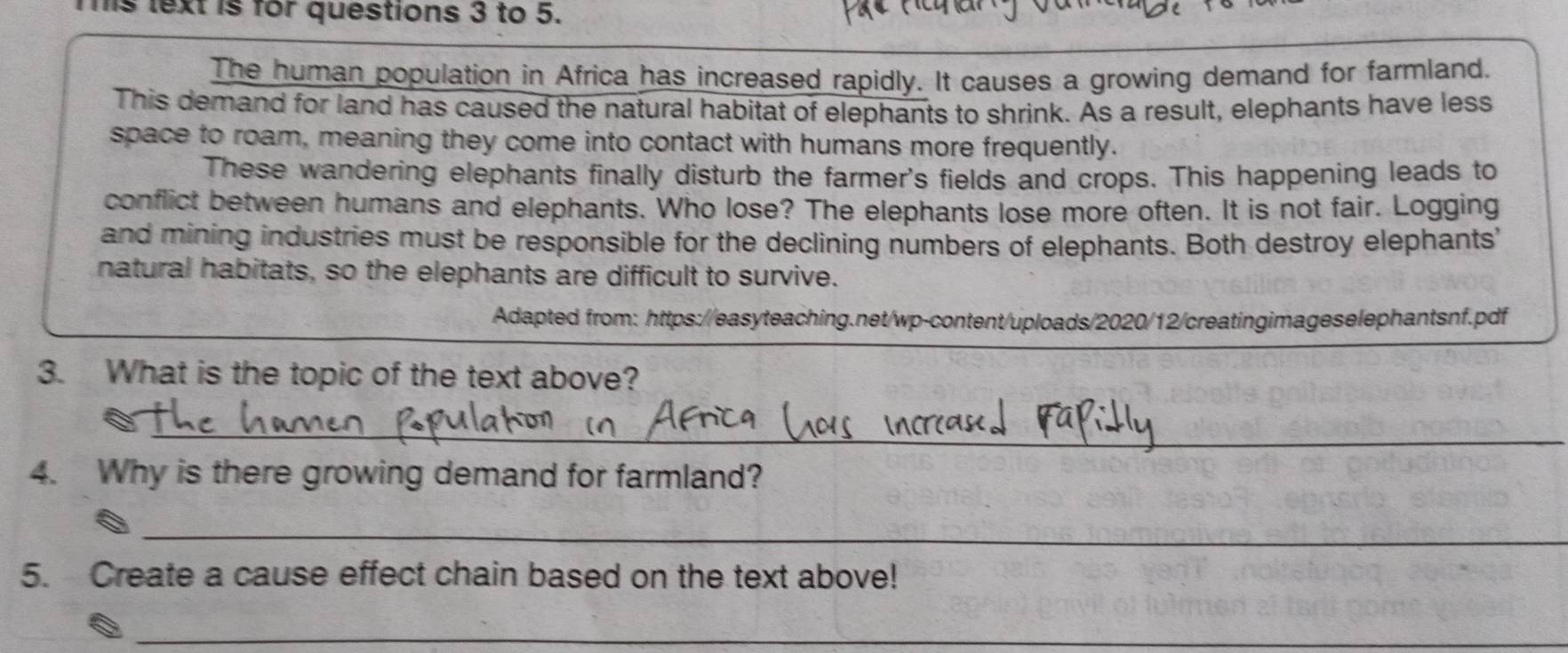 is text is for questions 3 to 5. 
The human population in Africa has increased rapidly. It causes a growing demand for farmland. 
This demand for land has caused the natural habitat of elephants to shrink. As a result, elephants have less 
space to roam, meaning they come into contact with humans more frequently. 
These wandering elephants finally disturb the farmer's fields and crops. This happening leads to 
conflict between humans and elephants. Who lose? The elephants lose more often. It is not fair. Logging 
and mining industries must be responsible for the declining numbers of elephants. Both destroy elephants' 
natural habitats, so the elephants are difficult to survive. 
Adapted from: https://easyteaching.net/wp-content/uploads/2020/12/creatingimageselephantsnf.pdf 
3. What is the topic of the text above? 
_ 
4. Why is there growing demand for farmland? 
_ 
5. Create a cause effect chain based on the text above! 
_