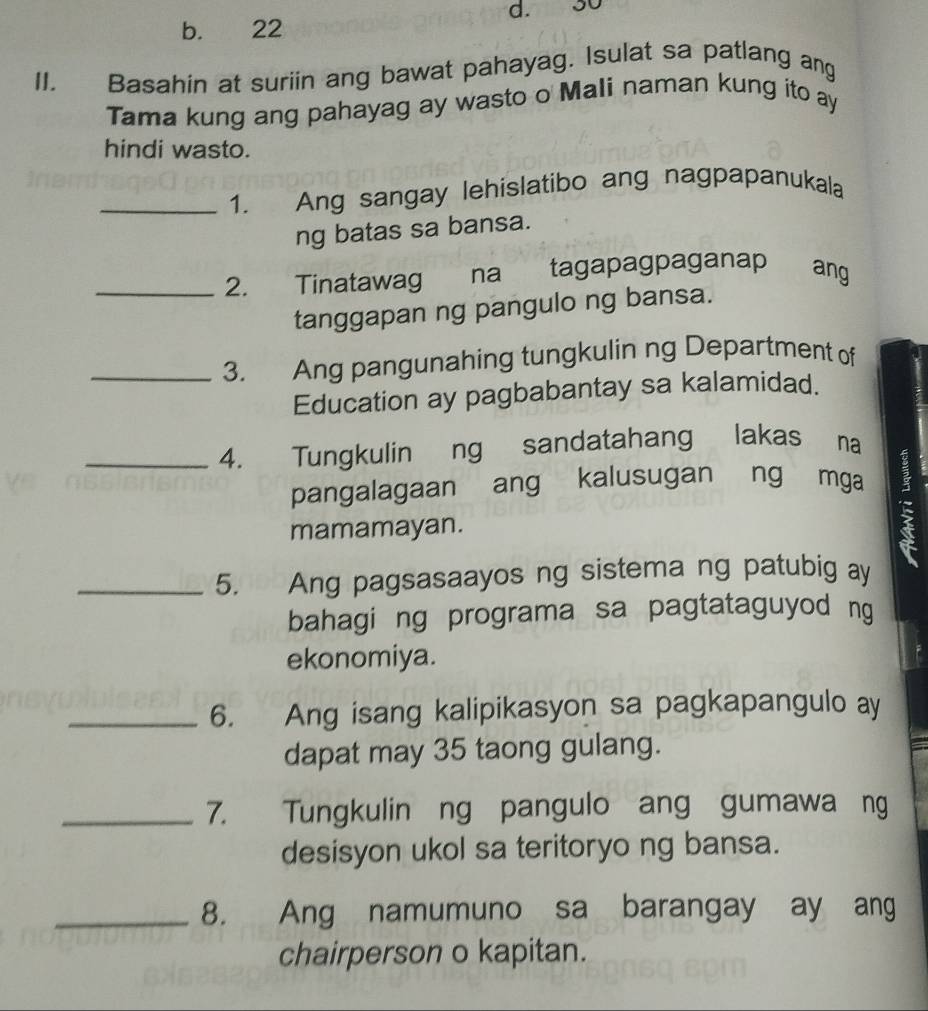 30
b. 22
II. Basahin at suriin ang bawat pahayag. Isulat sa patlang ang
Tama kung ang pahayag ay wasto o Mali naman kung ito ay
hindi wasto.
_1. Ang sangay lehislatibo ang nagpapanukala
ng batas sa bansa.
_2. Tinatawag na tagapagpaganap ang
tanggapan ng pangulo ng bansa.
_3. Ang pangunahing tungkulin ng Department of
Education ay pagbabantay sa kalamidad.
_4. Tungkulin ng sandatahang lakas na
pangalagaan ang kalusugan ng mga
mamamayan.
_5. Ang pagsasaayos ng sistema ng patubig ay
bahagi ng programa sa pagtataguyod ng
ekonomiya.
_6. Ang isang kalipikasyon sa pagkapangulo ay
dapat may 35 taong gulang.
_7. Tungkulin ng pangulo ang gumawa ng
desisyon ukol sa teritoryo ng bansa.
_8. Ang namumuno sa barangay ay ang
chairperson o kapitan.