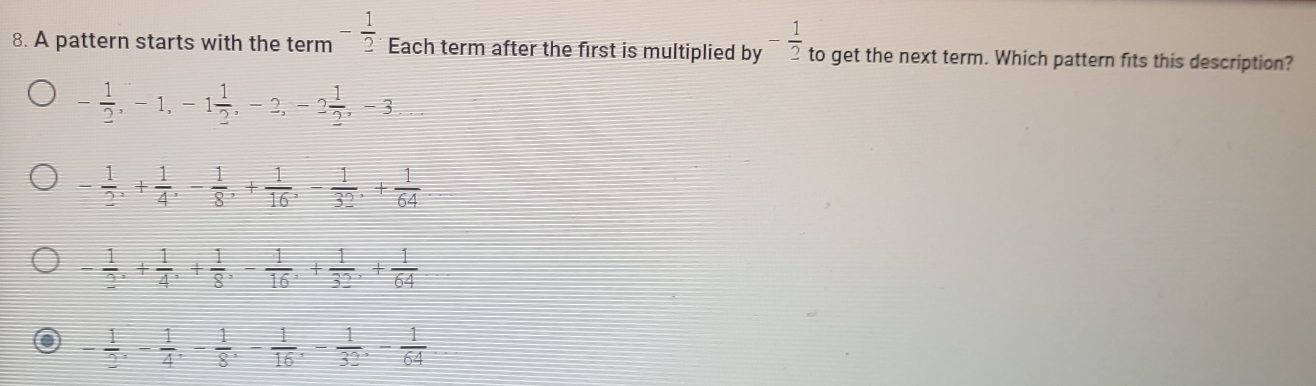 A pattern starts with the term - 1/2  Each term after the first is multiplied by - 1/2  to get the next term. Which pattern fits this description?
- 1/2 , -1, -1 1/2 , -2, -2 1/2 , -3
- 1/2 , + 1/4 , - 1/8 , + 1/16 , - 1/32 , + 1/64 
- 1/2 , + 1/4 , + 1/8 , - 1/16 , + 1/32 , + 1/64 
- 1/2 , - 1/4 , - 1/8 , - 1/16 , - 1/32 , - 1/64 