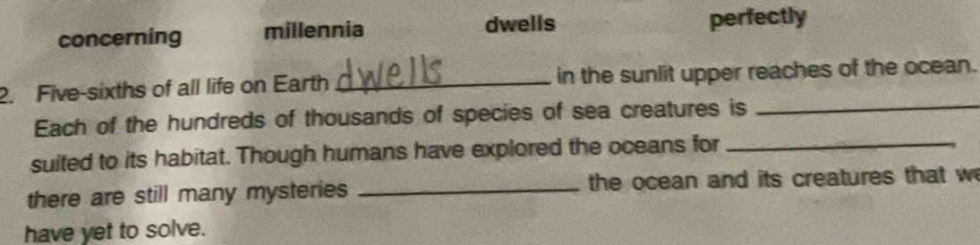 concerning millennia dwells perfectly 
_ 
2. Five-sixths of all life on Earth _in the sunlit upper reaches of the ocean. 
Each of the hundreds of thousands of species of sea creatures is 
suited to its habitat. Though humans have explored the oceans for_ 
there are still many mysteries _the ocean and its creatures that w 
have yet to solve.