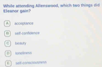 While attending Allenswood, which two things did
Eleanor gain?
A ] acceptance
B) self-confidence
C beauty
D) toneliness
E] self-consclousness