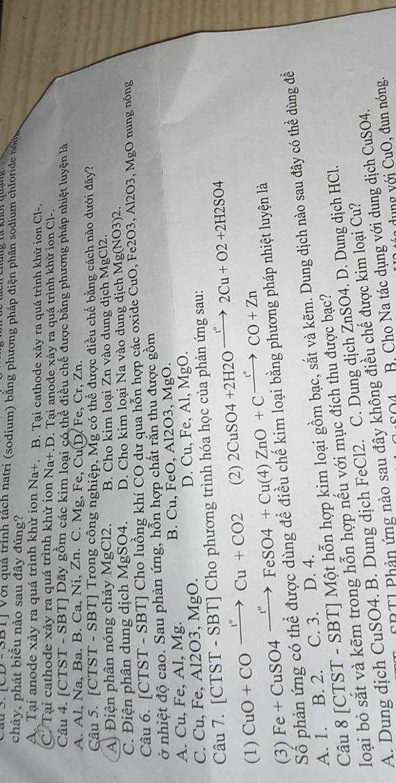 |CD|-|3D| Với quả trình tách natri (sodium) bằng phương pháp điện phân sodium chloride nômg
chảy, phát biểu nào sau đây đúng?
A. Tại anode xảy ra quá trình khử ion Na+. B. Tại cathode xảy ra quá trình khử ion Cl-.
C. Tại cathode xảy ra quá trình khử ion Na+.D. Tại anode xảy ra quá trình khử ion Cl-.
Câu 4. [CTST - SBT] Dãy gồm các kim loại có thể điều chế được bằng phương pháp nhiệt luyện là
A. Al, Na, Ba. B. Ca, Ni, Zn. C. Mg, Fe, Cu(D. Fe, Cr, Zn.
Câu 5. [CTST - SBT] Trong công nghiệp, Mg có thể được điều chế bằng cách nào dưới đây?
A Điện phân nóng chảy MgCl2. B. Cho kim loại Zn vào dung dịch MgCl2.
C. Điện phân dung dịch MgSO4. D. Cho kim loại Na vào dung dịch Mg(NO 3)2.
Câu 6. [CTST - SBT] Cho luồng khí CO dư qua hỗn hợp các oxide CuO, Fe2O3, Al2O3, MgO nung nóng
ở nhiệt độ cao. Sau phản ứng, hỗn hợp chất rắn thu được gồm
A. Cu, Fe, Al, Mg. B. Cu, FeO, Al2O3, MgO.
C. Cu, Fe, Al2O3, MgO. D. Cu, Fe, Al, MgO.
Câu 7. [CTST - SBT] Cho phương trình hóa học của phản ứng sau:
(1) C 1O+COxrightarrow I°Cu+CO2 (2) 2CuSO4+2H2Oxrightarrow I°2Cu+O2+2H2SO4
(3) Fe +C uSO4 xrightarrow I°FeSO4+Cu(4)ZnO+Cxrightarrow I°CO+Zn
Số phản ứng có thể được dùng để điều chế kim loại bằng phương pháp nhiệt luyện là
Câu 8 [CTST - SBT] Một hỗn hợp kim loại gồm bạc, sắt và kẽm. Dung dịch nào sau đây có thể dùng đềể
A. 1. B. 2. C. 3. D. 4.
loại bỏ sắt và kẽm trong hỗn hợp nếu với mục đích thu được bạc?
A. Dung dịch CuSO4. B. Dung dịch FeCl2. C. Dung dịch ZnSO4. D. Dung dịch HCl.
FRTI Phản ứng nào sau đây không điều chế được kim loại Cu?
B Cho Na tác dụng với dung dịch CuSO4.
un  y i  uO , đ un nóng.