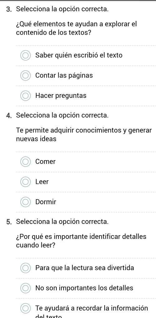 Selecciona la opción correcta.
¿Qué elementos te ayudan a explorar el
contenido de los textos?
Saber quién escribió el texto
Contar las páginas
Hacer preguntas
4. Selecciona la opción correcta.
Te permite adquirir conocimientos y generar
nuevas ideas
Comer
Leer
Dormir
5. Selecciona la opción correcta.
¿Por qué es importante identificar detalles
cuando leer?
Para que la lectura sea divertida
No son importantes los detalles
Te ayudará a recordar la información