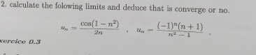 calculate the folowing limits and deduce that is converge or no.
u_n= (cos (1-n^2))/2n , u_n=frac (-1)^n(n+1)n^2-1. 
xercice 0.3