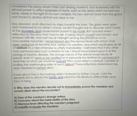 considered the being whom I had cast among mankind, and endowed with the
will and power to effect purposes of horror, such as the deed which he had now
done, nearly in the light of my own vampire, my own spirit let loose from the grave,
and forced to destroy all that was dear to me.
Day dawned; and I directed my steps towards the town. The gates were open.
and I hastened to my father's house. My first thought was to discover what I knew
of the murderer, and cause instant pursuit to be made. But I paused when I
rellected on the story that I had to tell. A being whom I myself had formed, and
endued with life, had met me at midnight among the precipices of an
inaccessible mountain. I remembered also the nervous fever with which I had
been seized just at the time that I dated my creation, and which would give an air
of delirium to a tale otherwise so utterly improbable. I well knew that if any other
had communicated such a relation to me. I should have looked upon it as the
ravings of insanity. Besides, the strange nature of the animal would elude all
pursuit, even if I were so far credited as to persuade my relatives to commence it.
And then of what use would be pursuit? Who could arrest a creature capable of
scaling the overhanging sides of Mont Salêve? These reflections determined me,
and I resolved to remain silent.
It was about five in the morning when I entered my father's house. I told the
servants not to disturb the family, and went into the library to attend their usual
hour of rising.
4. Why does the narrator decide not to immediately pursue the murderer and
remain silent about the encounter?
A) Fear of the creature's strange nature
8) Concerns about the believability of the story
C) Nervous fever affecting the narrator's judgment
D) Inabillity to locate the murderer