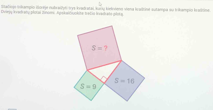 Stačiojo trikampio išorėje nubraižyti trys kvadratai, kurių kiekvieno viena kraštinė sutampa su trikampio kraštine.
Dviejų kvadratų plotai žinomi. Apskaičiuokite trečio kvadrato plotą.