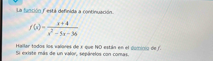 La función festá definida a continuación.
f(x)= (x+4)/x^2-5x-36 
Hallar todos los valores de x que NO están en el dominio de ƒ. 
Si existe más de un valor, sepárelos con comas.