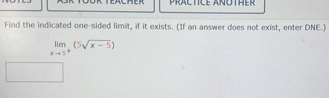 EACHER PRACTICE ANOTHER 
Find the indicated one-sided limit, if it exists. (If an answer does not exist, enter DNE.)
limlimits _xto 5^+(^5sqrt(x-5))