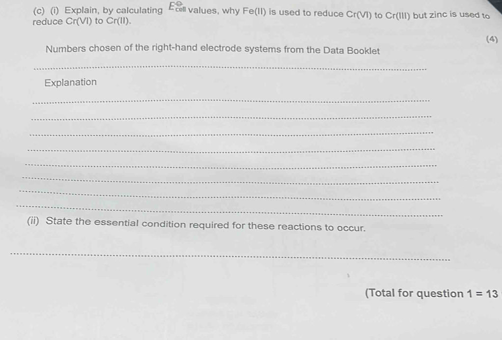 Explain, by calculating El values, why Fe(II) is used to reduce Cr(VI) to Cr(III) but zinc is used to 
reduce Cr(VI) to Cr(II). 
(4) 
Numbers chosen of the right-hand electrode systems from the Data Booklet 
_ 
Explanation 
_ 
_ 
_ 
_ 
_ 
_ 
_ 
_ 
(ii) State the essential condition required for these reactions to occur. 
_ 
(Total for question 1=13