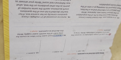 Write each decimal as a percent. d o 
_ 
z T . 0.009= _ 0.0034=
_ 
The size of a large milkshake is 1.4 times the 14. E4 Fresh water from lakes accounts for 
percent. (landsT sze of a medium milkshake. Write 1.4 as a only 0.001 of the world's water supply. Write 
this decimal as a percent. (bample 7) 
_ 
_ 
_ 
_ 
15. In a recent year, the United States Census 16. Adrienne answered all 21 multiple-choice 
Bureau reported that 0.3% of the population questions correctly on her science test. If her 
in the United States was Japanese. Write teacher decided to let one of the questions 
this percent as a decimal and as a fraction. count as a bonus, worth the same number of 
Then interpret its meaning as a ratio of the points as the other problems on the test, what 
nited States population. was Adrienne's test score? Write your answer as