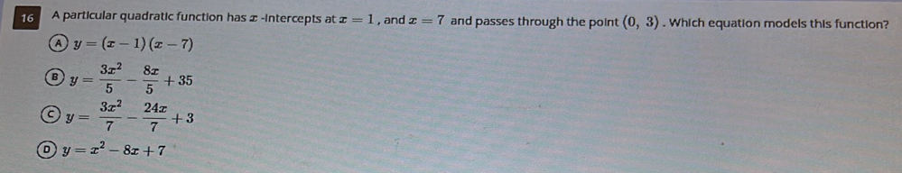 A particular quadratic function has x -intercepts at x=1 ,and x=7 and passes through the point (0,3). Which equation models this function?
a y=(x-1)(x-7)
B y= 3x^2/5 - 8x/5 +35
c y= 3x^2/7 - 24x/7 +3
D y=x^2-8x+7