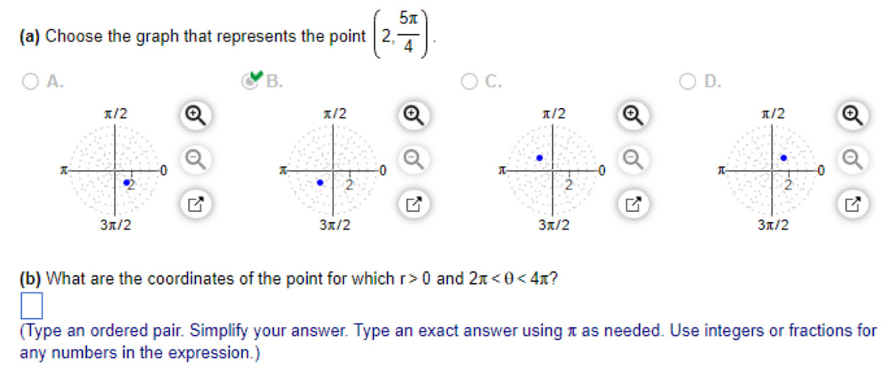 Choose the graph that represents the point (2, 5π /4 ). 
A. 
B. 
C. 
D. 


(b) What are the coordinates of the point for which r>0 and 2π <4π ? 
(Type an ordered pair. Simplify your answer. Type an exact answer using π as needed. Use integers or fractions for 
any numbers in the expression.)