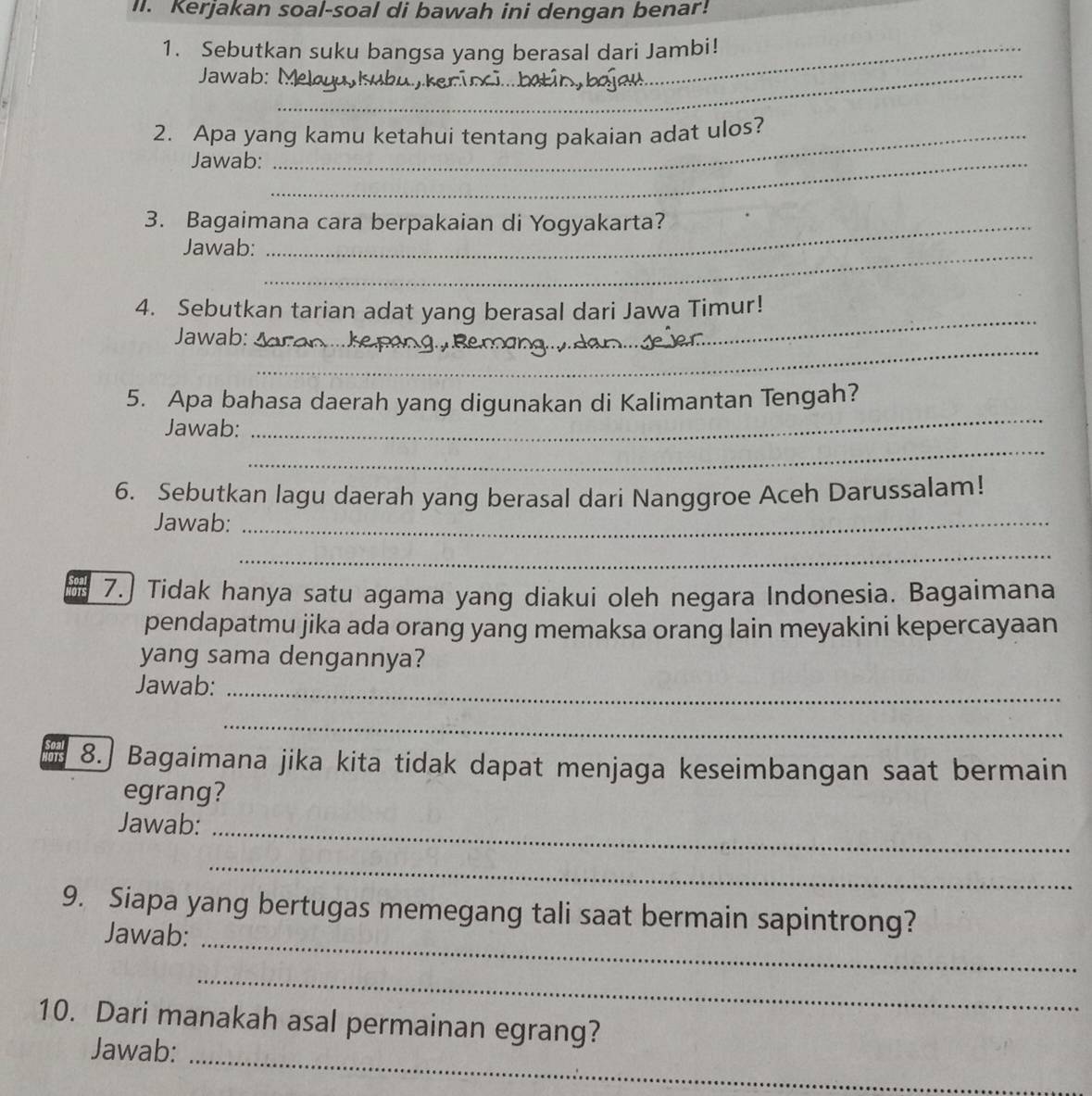 Kerjakan soal-soal di bawah ini dengan benar! 
1. Sebutkan suku bangsa yang berasal dari Jambi! 
Jawab:__ 
2. Apa yang kamu ketahui tentang pakaian adat ulos? 
Jawab:_ 
3. Bagaimana cara berpakaian di Yogyakarta? 
Jawab:_ 
_ 
4. Sebutkan tarian adat yang berasal dari Jawa Timur! 
_ 
Jawab: 
5. Apa bahasa daerah yang digunakan di Kalimantan Tengah? 
_ 
Jawab: 
_ 
6. Sebutkan lagu daerah yang berasal dari Nanggroe Aceh Darussalam! 
Jawab:_ 
_ 
7.] Tidak hanya satu agama yang diakui oleh negara Indonesia. Bagaimana 
pendapatmu jika ada orang yang memaksa orang lain meyakini kepercayaan 
yang sama dengannya? 
Jawab:_ 
_ 
8.] Bagaimana jika kita tidak dapat menjaga keseimbangan saat bermain 
egrang? 
Jawab:_ 
_ 
9. Siapa yang bertugas memegang tali saat bermain sapintrong? 
Jawab: 
_ 
_ 
10. Dari manakah asal permainan egrang? 
Jawab:_