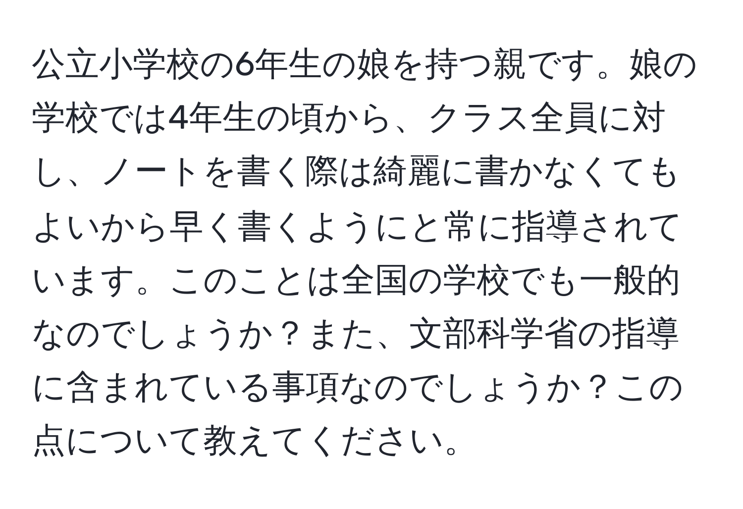 公立小学校の6年生の娘を持つ親です。娘の学校では4年生の頃から、クラス全員に対し、ノートを書く際は綺麗に書かなくてもよいから早く書くようにと常に指導されています。このことは全国の学校でも一般的なのでしょうか？また、文部科学省の指導に含まれている事項なのでしょうか？この点について教えてください。