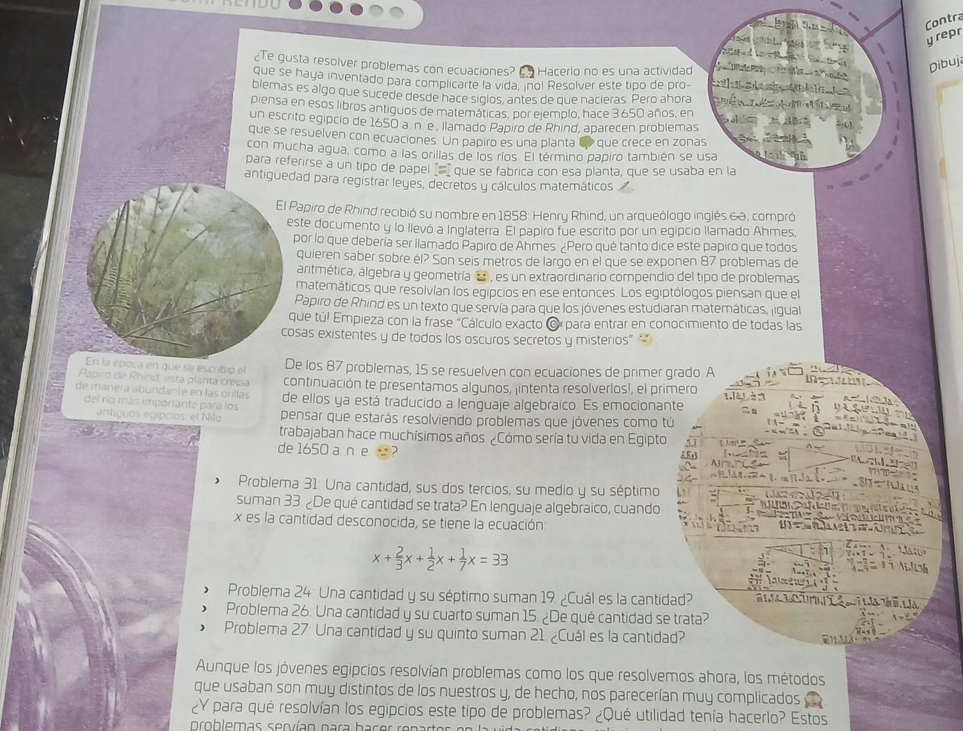 Contra
Ard  D a Le e
yrepr
    
“1
a
¿Te gusta resolver problemas con ecuaciones?     Hacerlo no es una actividad
Dibuja
que se haya inventado para complicarte la vida, inol Resolver este tipo de pro- aa   
blemas es algo que sucede desde hace siqlos, antes de que nacieras. Pero ahora é  é 
piensa en esos libros antiguos de matemáticas, por ejemplo, hace 3650 años, en ∴ AB 3.01
un escrito egipcio de 1650 a n. e , llamado Papiro de Rhind, aparecen problemas
que se resuelven con ecuaciones. Un papiro es una planta d que crece en zonas       
con mucha agua, como a las orillas de los ríos. El término papiro también se usa
para referirse a un tipo de papel _ que se fabrica con esa planta, que se usaba en la
antiguedad para registrar leyes, decretos y cálculos matemáticos 
El Papiro de Rhind recibió su nombre en 1858: Henry Rhind, un arqueólogo inglés &a, compró
este documento y lo llevó a Inglaterra. El papiro fue escrito por un egipcio llamado Ahmes,
por lo que debería ser llamado Papiro de Ahmes. ¿Pero qué tanto dice este papiro que todos
quieren saber sobre él? Son seis metros de largo en el que se exponen 87 problemas de
áritmética, álgebra y geometría a  , es un extraordinario compendio del tipo de problemas
matemáticos que resolvían los egipcios en ese entonces. Los egiptólogos piensan que el
Papiro de Rhind es un texto que servía para que los jóvenes estudiaran matemáticas, ligual
que tú! Empieza con la frase "Cálculo exacto O para entrar en conocimiento de todas las
cosas existentes y de todos los oscuros secretos y misterios” * .
En la época en que se escribió el De los 87 problemas, 15 se resuelven con ecuaciones de primer grado. A
Papiro de Rhínd, esta planta crecia continuación te presentamos algunos, jintenta resolverlos!, el primero
de manera abundante en las orillas de ellos ya está traducido a lenguaje algebraico. Es emocionante
del río más importante para los
antiguos egipcios, el Nilo pensar que estarás resolviendo problemas que jóvenes como tú
trabajaban hace muchísimos años. ¿Cómo sería tu vida en Egipto      
de 1650 a ne 
> Problema 31: Una cantidad, sus dos tercios, su medio y su séptimo
suman 33. ¿De qué cantidad se trata? En lenguaje algebraico, cuando
x es la cantidad desconocida, se tiene la ecuación:
x+ 2/3 x+ 1/2 x+ 1/7 x=33
 Problema 24: Una cantidad y su séptimo suman 19. ¿Cuál es la cantidad?
Problema 26. Una cantidad y su cuarto suman 15. ¿De qué cantidad se trata?
> Problema 27: Una cantidad y su quinto suman 21. ¿Cuál es la cantidad?
Aunque los jóvenes egipcios resolvían problemas como los que resolvemos ahora, los métodos
que usaban son muy distintos de los nuestros y, de hecho, nos parecerían muy complicados
¿Y para qué resolvían los egipcios este tipo de problemas? ¿Qué utilidad tenía hacerlo? Estos
problemas servían para hacer renar