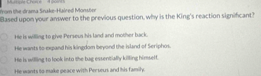 Multiple Chaice 4 points
from the drama Snake-Haired Monster
Based upon your answer to the previous question, why is the King's reaction significant?
He is willing to give Perseus his land and mother back.
He wants to expand his kingdom beyond the island of Seriphos.
He is willing to look into the bag essentially killing himself.
He wants to make peace with Perseus and his family.