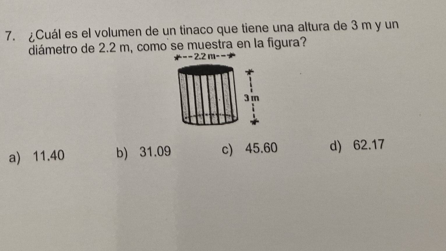 ¿Cuál es el volumen de un tinaco que tiene una altura de 3 m y un
diámetro de 2.2 m, como se muestra en la figura?
− 2.2 m − −
a) 11.40 b) 31.09 c) 45.60 d) 62.17