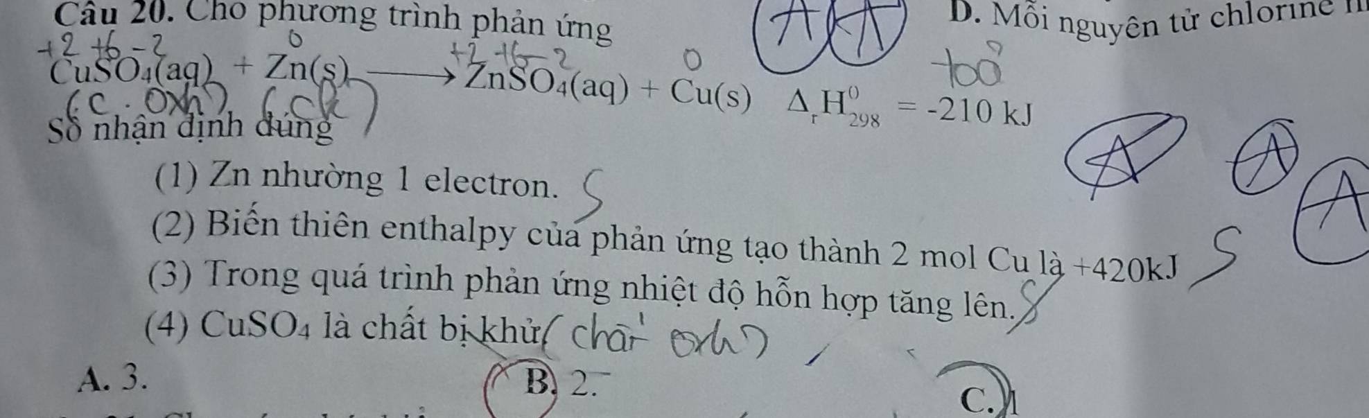 Cho phương trình phản ứng
D. Mỗi nguyên tử chlorin
CuSO_4(aq)+Zn(s) to ZnSO_4(aq)+Cu(s) △ _rH_(298)^0=-210kJ
Số nhận định dúng
(1) Zn nhường 1 electron.
(2) Biến thiên enthalpy của phản ứng tạo thành 2 mol Cu là +420kJ
(3) Trong quá trình phản ứng nhiệt độ hỗn hợp tăng lên.
(4) CuSO4 là chất bị khửa
A. 3. B. 2.
C.