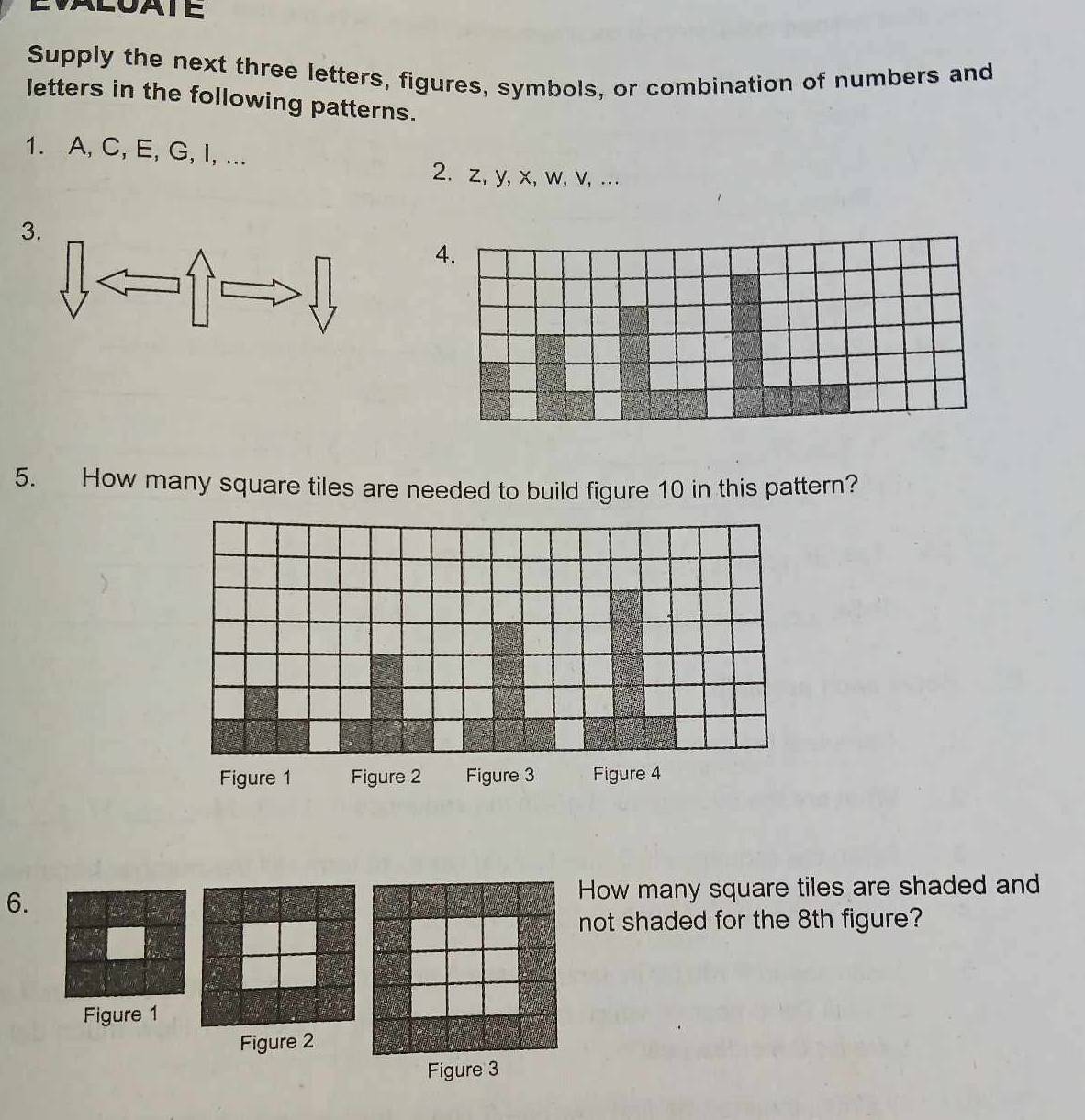 Supply the next three letters, figures, symbols, or combination of numbers and 
letters in the following patterns. 
1. A, C, E, G, I, ... 
2. z, y, x, w, v, ... 
3. 
A. 
5. How many square tiles are needed to build figure 10 in this pattern? 
6.How many square tiles are shaded and 
not shaded for the 8th figure? 
Figure 1 
Figure 2 
Figure 3