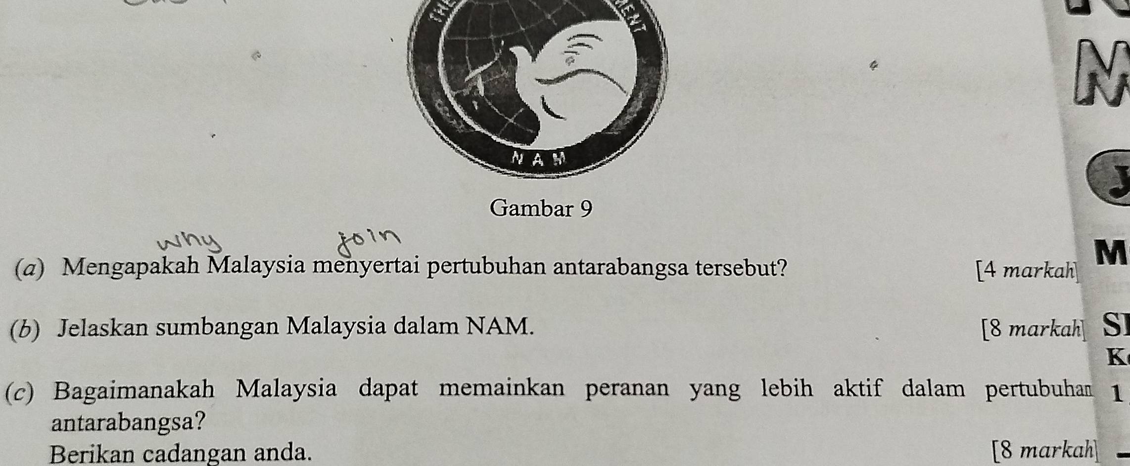 Gambar 9 
(a) Mengapakah Malaysia menyertai pertubuhan antarabangsa tersebut? [4 markah
M
(b) Jelaskan sumbangan Malaysia dalam NAM. [8 markah] SI
K
(c) Bagaimanakah Malaysia dapat memainkan peranan yang lebih aktif dalam pertubuhan 1 
antarabangsa? 
Berikan cadangan anda. [8 markah]