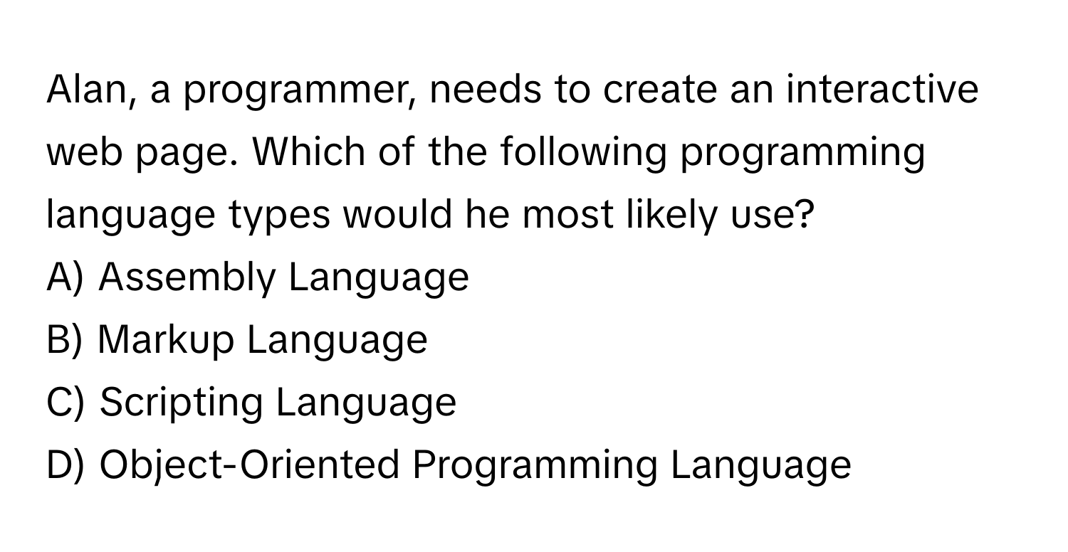 Alan, a programmer, needs to create an interactive web page. Which of the following programming language types would he most likely use?

A) Assembly Language
B) Markup Language
C) Scripting Language
D) Object-Oriented Programming Language