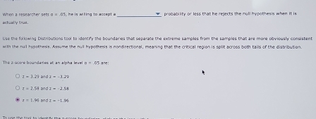 When a researcher sets sigma =05 ,he is willing to accept a _probability or less that he rejects the mull hypothesis when it is
actually true.
Use the following Distributions tool to identify the boundaries that separate the extreme samples from the samples that are more obyiously consistent
with the sull hypothesis. Assume the null hypothesis is nondirectional, meaning that the critical region is split across both tails of the distribution
The 2 -score boundaries: at an alpha level n=.05sm
z=3.29 an d z=-1.29
z=2.54 an d z=-2.58
x=1.95 an d z=-1.96