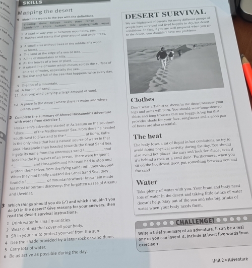 SKILLS
g firu
Mapping the desert
_ Match the words in the box with the definitions. DESERT SURVIVAL
learing dune follage oasis pass range 
pcople have sursived and lived happily in dry, but desen 
andstorm shore sum nit lide undermwth wave
s A road or way ove! or between mountains, pass We are frightened of deserts but marry different groups of
_n n a 2 Buskes and plants that grow around and srder trees. condtions. In fact, if you are well pregased when you go
3 A small aree without trees in the middle of a wood  problesss.
or faresi!
5 A line of mountains or hills 4 The land at the edge of a sea or lake.
6 All the leaves of a tree or plant_
Châno
? A raised line of welet which moves across the surface of
an area of water, especially the sea._
8 The rise and fall of the ses that happens twice every day.
and h 9 The top of a mountain._
T  
10. A low hill of sand
11 A strong wind carrying a large amount of sand.
_Clothes
12 A place in the desert where there is water and where
plands grow.
Dom't wear a T-shirt or shorts in the desert because your
2 Complete the summary of Ahmed Hassanein's adventure legs and arms will burn. You should wear king-sleeved
Hassanein's adventure started at As Sallum on the southem shirts and long trousers that are buggy. A big hat that
with words from exercise 1.
a south-west to Siwa and to the   aboré of the Mediterranean Sea. From there he headed at Kufra, Kufra of boces are also essential. provides shade for your face, sunglasses and a good pair
is the only place that has a natural source of water in that The heat
area. Hassanein then headed towards the Great Sand Sea.
It gets its name from the enormous sand that The body loses a lot of liquid in hot conditions, so try to
avoid doing physical activity during the day. You should
look like the big waves of an ocean. There were frequent also avoid hot places like cars and look for shade, even it
and Hassanein and his team had to stop and
protect themselves from the flying sand until they stopped. it's behind a rock or a sand dune. Furthermore, when you
When they had finally crossed the Great Sand Sea, they sit on the hot desest floor, put something between you and
the sand.
found a of mountains where Hassanein made
his most important discovery: the forgotten oases of Arkenu Water
and Uweinat.
'Take plenty of water with you. Your brain and body need
3 Which things should you do (√) and which shouldn't you lots of water in the desert and taking little drinks of water
do (X) in the desert? Give reasons for your answers, then doesn't help. Stay out of the sun and take big drinks of
read the desert survival instructions. water when your body needs them.
1 Drink water in small quantities.
2 Wear clothes that cover all your body.
3 Sit in your car to protect yourself from the sun. ● ● ● ● ● CHALLENGE! ..
4 Use the shade provided by a large rock or sand dune. Write a brief summary of an adventure. It can be a real
5 Carry lots of water. one or you can invent it. Include at least five words from
6 Be as active as possible during the day. exercise 1.
Unit 2 • Adventure