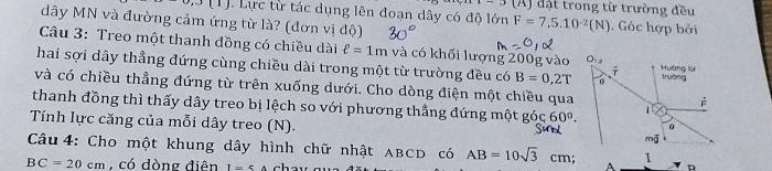 1-3(A) đặt trong từ trường đều
0,3(1).  Lực từ tác dụng lên đoạn dây có độ lớn F=7,5.10^(-2)(N). Góc hợp bởi
dây MN và đường cảm ứng từ là? (đơn vị độ)
Câu 3: Treo một thanh đồng có chiều dài ell =1m và có khối lượng 200g vào
hai sợi dây thẳng đứng cùng chiều dài trong một từ trường đều có B=0,2T
và có chiều thẳng đứng từ trên xuống dưới. Cho dòng điện một chiều qua
thanh đồng thì thấy dây treo bị lệch so với phương thằng đứng một góc 60°.
Tính lực căng của mỗi dây treo (N). 
Câu 4: Cho một khung dây hình chữ nhật ABCD có AB=10sqrt(3)cm. A
BC=20cm , có dòng điên I=5A D