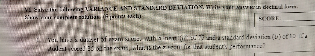 Solve the following VARIANCE AND STANDARD DEVIATION. Write your answer in decimal form. 
Show your complete solution. (5 points each) 
SCORE:_ 
1. You have a dataset of exam scores with a mean (u) of 75 and a standard deviation (σ) of 10. If a 
student scored 85 on the exam, what is the z-score for that student's performance?