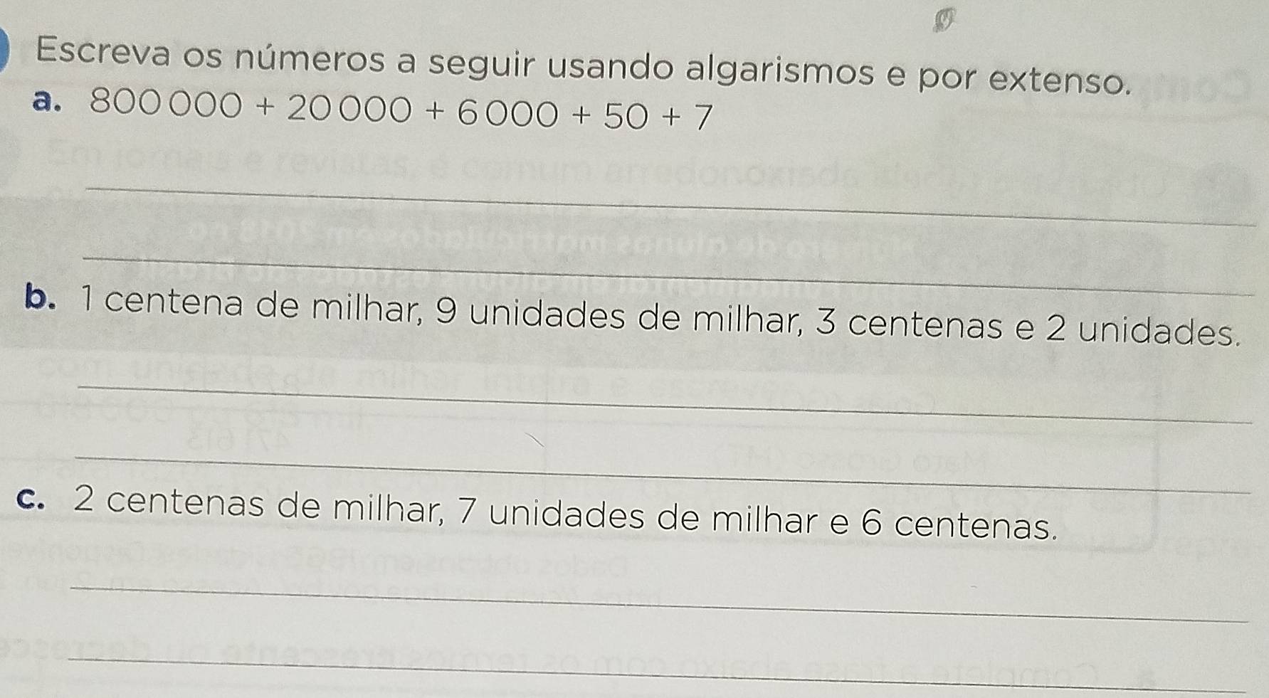 Escreva os números a seguir usando algarismos e por extenso. 
a. 800000+20000+6000+50+7
_ 
_ 
b. 1 centena de milhar, 9 unidades de milhar, 3 centenas e 2 unidades. 
_ 
_ 
c. 2 centenas de milhar, 7 unidades de milhar e 6 centenas. 
_ 
_