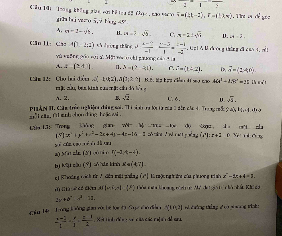 frac -2=frac 1=frac 5·
Câu 10: Trong không gian với hệ tọa độ Oxyz , cho vectơ vector u=(1;1;-2),vector v=(1;0;m). Tìm m để góc
giữa hai vectơ #, √ bằng 45°.
A. m=2-sqrt(6). B. m=2+sqrt(6). C. m=2± sqrt(6). D. m=2.
Câu 11: Cho A(1;-2;2) và đường thẳng d :  (x-2)/-1 = (y-3)/1 = (z-1)/-2 . Gọi △ la đường thẳng đi qua A, cắt
và vuông góc với đ. Một vectơ chỉ phương của △ la
A. vector a=(2;4;1). B. vector b=(2;-4;1). C. vector c=(1;4;2). D. vector d=(2;4;0).
Câu 12: Cho hai điểm A(-1;0;2),B(3;2;2). Biết tập hợp điểm M sao cho MA^2+MB^2=30 là một
mặt cầu, bán kính của mặt cầu đó bằng
A. 2 . B. sqrt(2). C. 6 . sqrt(6).
D.
PHÀN II. Câu trắc nghiệm đúng sai. Thí sinh trả lời từ câu 1 đến câu 4. Trong mỗi ý a), b), c), d) ở
mỗi câu, thí sinh chọn đúng hoặc sai .
Câu 13: Trong không gian với hệ trục tọa độ Oxyz , cho mặt cầu
(S) :x^2+y^2+z^2-2x+4y-4z-16=0 có tâm / và mặt phẳng (P):z+2=0. Xét tính đúng
sai của các mệnh đề sau
a) Mặt cầu (S) có tâm I(-2;4;-4).
b) Mặt cầu (S) có bán kính R∈ (4;7).
c) Khoảng cách từ I đến mặt phẳng (P) là một nghiệm của phương trình x^2-5x+4=0.
d) Giả sử có điểm M(a;b;c)∈ (P) thỏa mãn khoảng cách từ IM đạt giá trị nhỏ nhất. Khi đó
2a+b^2+c^2=10.
Câu 14: Trong không gian với hệ tọa độ Oxyz cho điểm A(1;0;2) và đường thẳng đ có phương trình:
 (x-1)/1 = y/1 = (z+1)/2 . Xét tính đúng sai của các mệnh đề sau.