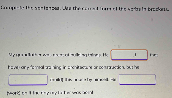 Complete the sentences. Use the correct form of the verbs in brackets. 
My grandfather was great at building things. He I (not 
have) any formal training in architecture or construction, but he 
(build) this house by himself. He 
(work) on it the day my father was born!