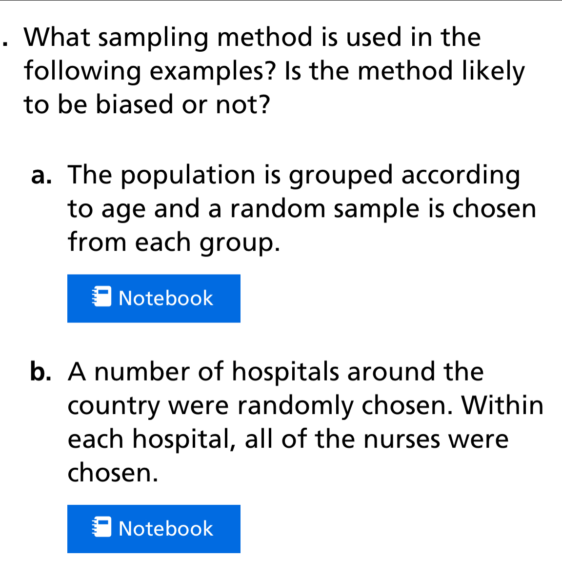 What sampling method is used in the
following examples? Is the method likely
to be biased or not?
a. The population is grouped according
to age and a random sample is chosen 
from each group.
Notebook
b. A number of hospitals around the
country were randomly chosen. Within
each hospital, all of the nurses were
chosen.
Notebook