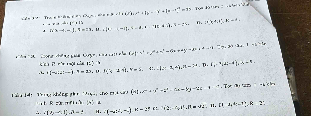 Trong không gian Oxyz , cho mặt cầu (S):x^2+(y-4)^2+(z-1)^2=25. Tọa độ tâm I và bán kính
của mặt cầu (S) là
A. I(0;-4;-1), R=25. B. I(0;-4;-1), R=5.C I(0;4;1), R=25. D. I(0;4;1), R=5. 
Cầu 13: Trong không gian Oxyz, cho mặt cầu (S): x^2+y^2+z^2-6x+4y-8z+4=0. Tọa độ tâm I và bán
kính R của mặt cầu (S) là
A. I(-3;2;-4), R=25. B. I(3;-2;4), R=5. C. I(3;-2;4), R=25. D. I(-3;2;-4), R=5. 
Câu 14: Trong không gian Oxyz , cho mặt cầu (S): x^2+y^2+z^2-4x+8y-2z-4=0. Tọa độ tâm I và bán
kính R của mặt cầu (S) là
A. I(2;-4;1), R=5. B. I(-2;4;-1), R=25 .C. I(2;-4;1), R=sqrt(21) .D. I(-2;4;-1), R=21.