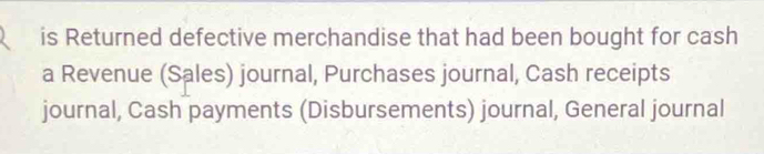 is Returned defective merchandise that had been bought for cash 
a Revenue (Sales) journal, Purchases journal, Cash receipts 
journal, Cash payments (Disbursements) journal, General journal