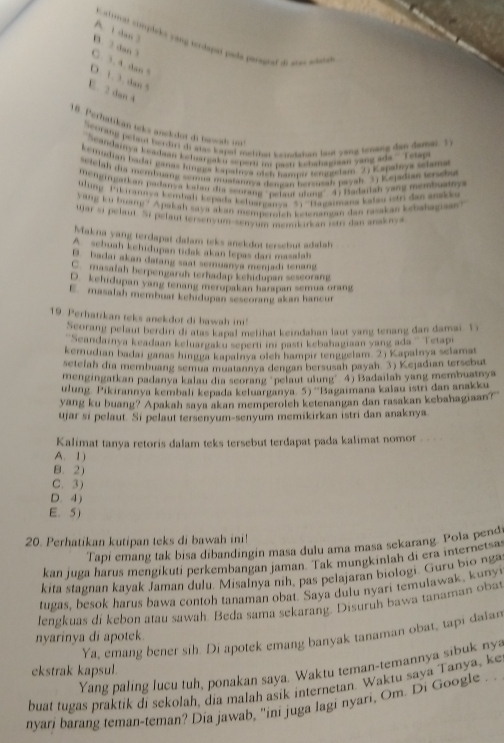 A. 1 dan 3
iok recas cimploks yang terdapet pade parageed a a san
B. 2 dan 3
C. 3.4. dan 5
D. 1. 3, dan 5
E. 2 dan 4
18. Perhatikan teks anckdot dt bawa   
heorang pelaut herdiri di atas kapel metihat keindaban last yang tenang dan damai. I
Scandamya keadaan keharrgaku seperti ii pasti kehahagian yang ada ''' Tetap
keradian badar ganas hingor kapainya oich hazs tempodam 2) Kapalhya schma
setelah dia membuang semua matannya dangan bersusah payah 3) Kejadian terscu
mengigarkan padanya kalau dia scorang "pelaut ulung" 4) Badaitah yang membuatny 
lung Pikiraneva kembal kepada keluarganva 5. ''Bagaimana kalau istri das anakk
Yang ku brang ? Apakah saya akan memperatch ketenangan dan rasakan kebahagiaan?
war si pelaut. Si pelaut tersenyum senyum memkukan ists dan anaknya
Makna yang terdapat dalam teks anekdot tersebut adalah
A. sebuah kehidupan tidak akan lepas dari masalah
B. badai akan datang saat semuanya menjadi tenang
C. masafah berpengaruh terhadap kehidupan sescorang
D. kehidupan yang tenang merupakan harapan semua orang
E. masalah membuat kehidupan seseorang akan hancur
19. Perhatikan teks anekdot di bawah ini!
Seorang pelaut berdiri di atas kapal melihat keindahan laut yang tenang dan damai. D
Seandainya keadaan keluargaku seperti inr pasti kebahagiaan yang ada '' Tetapi
kemudian badai ganas hingga kapalnya olch hampir tenggelam 2) Kapalnya selamat
setefah dia membuang semua muatannya dengan bersusah payah. 3) Kejadian tersebut
mengingatkan padanya kalau dia seorang "pelaut ulung' 4) Badailah yang membuatnya
ulung. Pikirannya kembali kepada keluarganya: 5) ''Bagaimana kalau istri dan anakku
yang ku buang? Apakah saya akan memperoleh ketenangan dan rasakan kebahagiaan?"
ujar si pelaut. Si pelaut tersenyum-senyum memikirkan istri dan anaknya.
Kalimat tanya retoris dalam teks tersebut terdapat pada kalimat nomor . . . .
A. 1)
B. 2)
C. 3)
D. 4)
E. 5)
20. Perhatikan kutipan teks di bawah ini!
Tapi emang tak bisa dibandingin masa dulu ama masa sekarang. Pola pendi
kan juga harus mengikuti perkembangan jaman. Tak mungkinlah di era internetsa
kita stagnan kayak Jaman dulu. Misalnya nih, pas pelajaran biologi. Guru bio nga
tugas, besok harus bawa contoh tanaman obat. Saya dulu nyari temulawak, kunyi
lengkuas di kebon atau sawah. Beda sama sekarang. Disuruh bawa tanaman obat
Ya, emang bener sih. Di apotek emang banyak tanaman obat, tapi dalar
nyarinya di apotek.
Yang paling lucu tuh, ponakan saya. Waktu teman-temannya sibuk ny 
ekstrak kapsul.
buat tugas praktik di sekolah, dia malah asik internetan. Waktu saya Tanya, ke
nyari barang teman-teman? Dia jawab, "ini juga lagi nyari, Om. Di Google . .