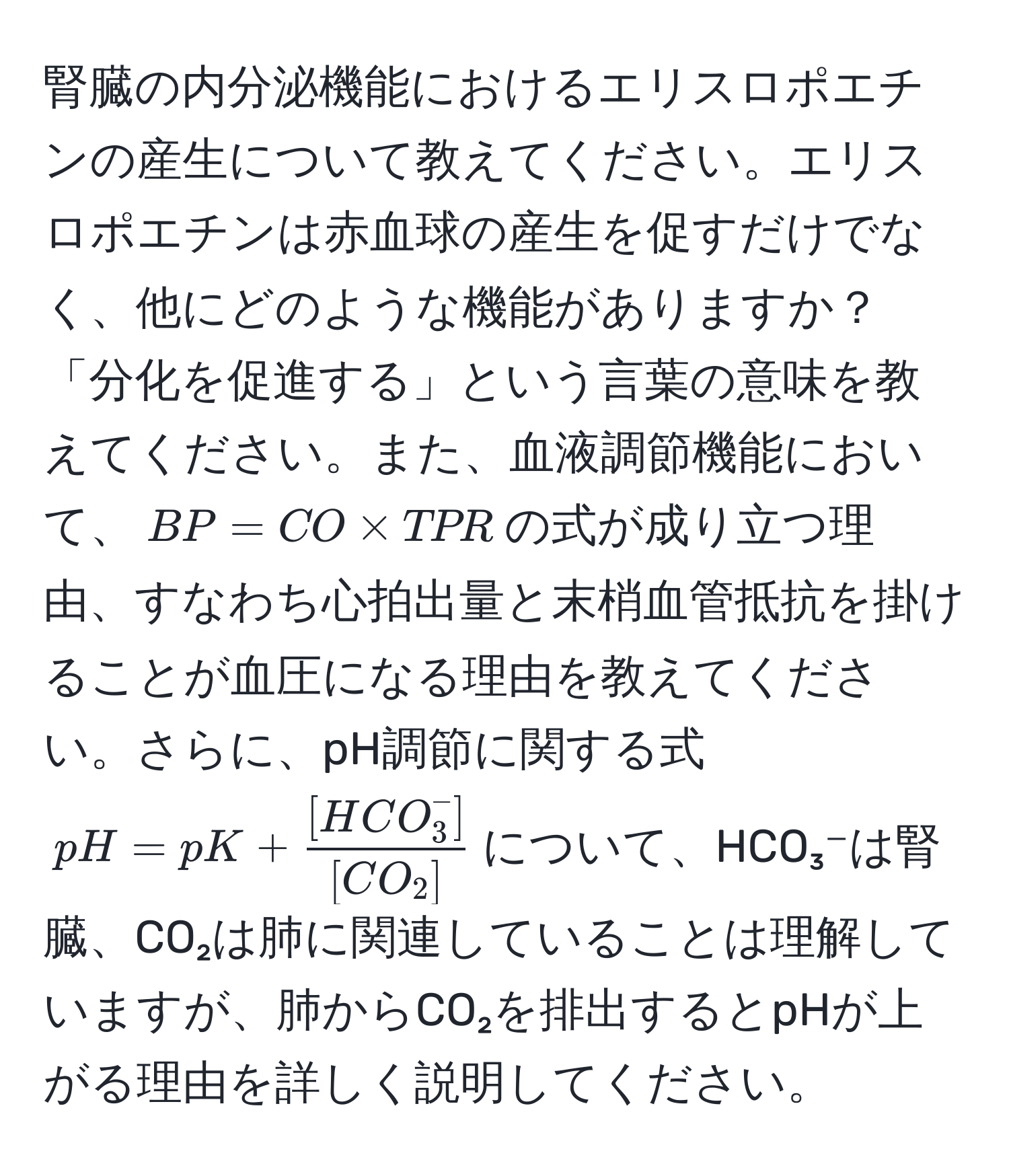 腎臓の内分泌機能におけるエリスロポエチンの産生について教えてください。エリスロポエチンは赤血球の産生を促すだけでなく、他にどのような機能がありますか？「分化を促進する」という言葉の意味を教えてください。また、血液調節機能において、$BP = CO * TPR$の式が成り立つ理由、すなわち心拍出量と末梢血管抵抗を掛けることが血圧になる理由を教えてください。さらに、pH調節に関する式$pH = pK + frac[HCO_3^(-])[CO_2]$について、HCO₃⁻は腎臓、CO₂は肺に関連していることは理解していますが、肺からCO₂を排出するとpHが上がる理由を詳しく説明してください。