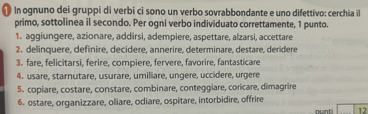 ① In ognuno dei gruppi di verbi ci sono un verbo sovrabbondante e uno difettivo: cerchia il 
primo, sottolinea il secondo. Per ogni verbo individuato correttamente, 1 punto. 
1. aggiungere, azionare, addirsi, adempiere, aspettare, alzarsi, accettare 
2. delinquere, definire, decidere, annerire, determinare, destare, deridere 
3. fare, felicitarsi, ferire, compiere, fervere, favorire, fantasticare 
4. usare, starnutare, usurare, umiliare, ungere, uccidere, urgere 
5. copiare, costare, constare, combinare, conteggiare, coricare, dimagrire 
6. ostare, organizzare, oliare, odiare, ospitare, intorbidire, offrire 
nunti 12