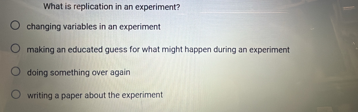 What is replication in an experiment?
changing variables in an experiment
making an educated guess for what might happen during an experiment
doing something over again
writing a paper about the experiment